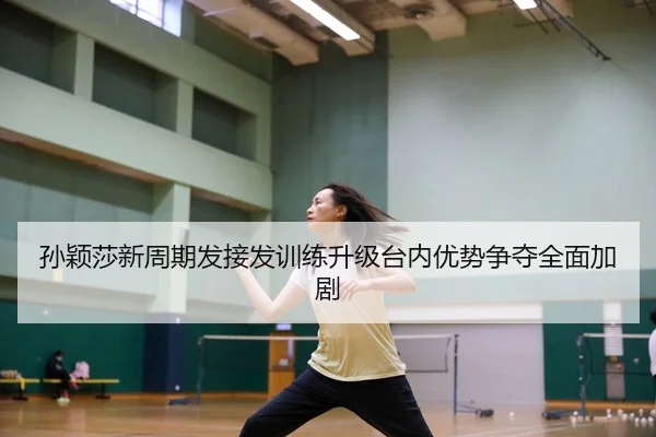 孙颖莎新周期发接发训练升级台内优势争夺全面加剧