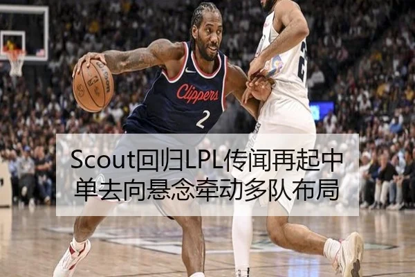 Scout回归LPL传闻再起中单去向悬念牵动多队布局
